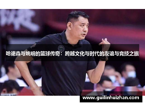 哈德森与姚明的篮球传奇：跨越文化与时代的友谊与竞技之旅