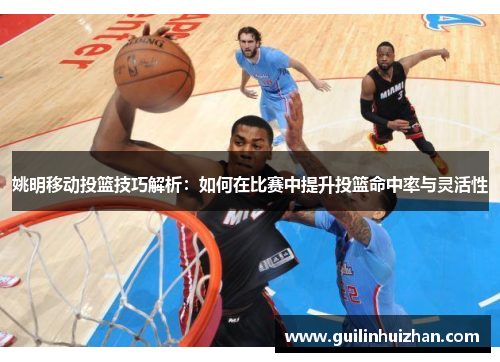 姚明移动投篮技巧解析：如何在比赛中提升投篮命中率与灵活性
