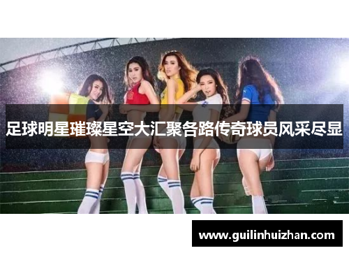 足球明星璀璨星空大汇聚各路传奇球员风采尽显