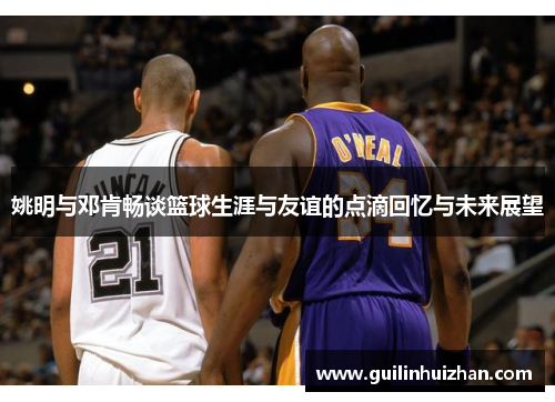 姚明与邓肯畅谈篮球生涯与友谊的点滴回忆与未来展望