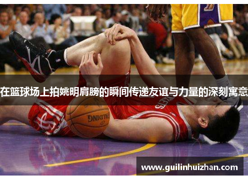 在篮球场上拍姚明肩膀的瞬间传递友谊与力量的深刻寓意