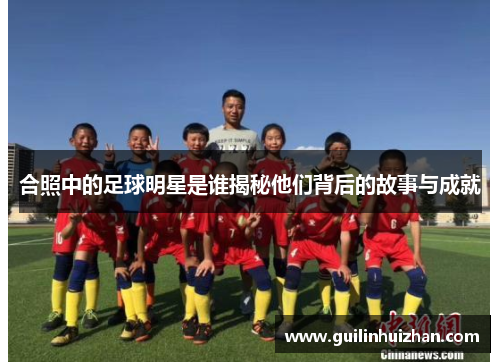 合照中的足球明星是谁揭秘他们背后的故事与成就